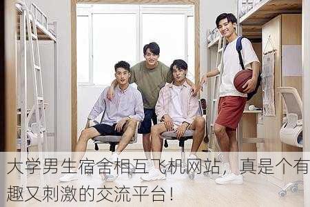 大学男生宿舍相互飞机网站，真是个有趣又刺激的交流平台！