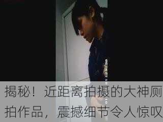 揭秘！近距离拍摄的大神厕拍作品，震撼细节令人惊叹