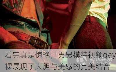 看完真是惊艳，男男模特视频gay裸展现了大胆与美感的完美结合