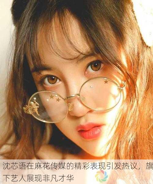 沈芯语在麻花传媒的精彩表现引发热议，旗下艺人展现非凡才华
