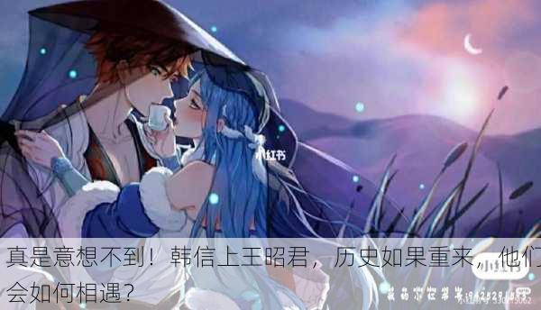 真是意想不到！韩信上王昭君，历史如果重来，他们会如何相遇？