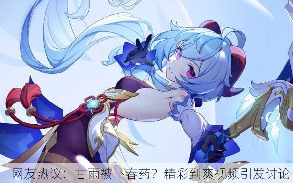 网友热议：甘雨被下春药？精彩到爽视频引发讨论！