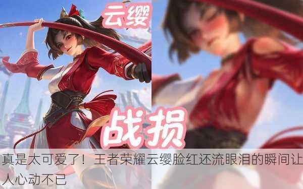 真是太可爱了！王者荣耀云缨脸红还流眼泪的瞬间让人心动不已