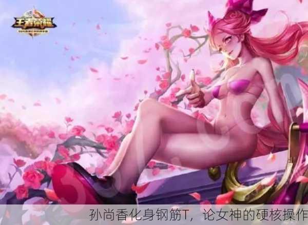 孙尚香化身钢筋T，论女神的硬核操作