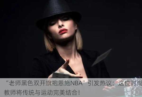 “老师黑色双开旗袍恩施NBA”引发热议：这位时尚教师将传统与运动完美结合！