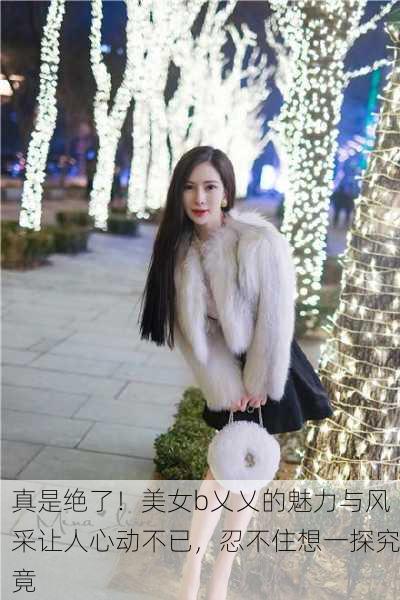 真是绝了！美女b乂乂的魅力与风采让人心动不已，忍不住想一探究竟