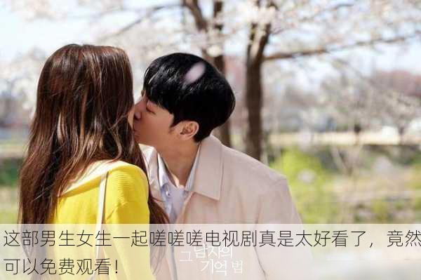 这部男生女生一起嗟嗟嗟电视剧真是太好看了，竟然可以免费观看！