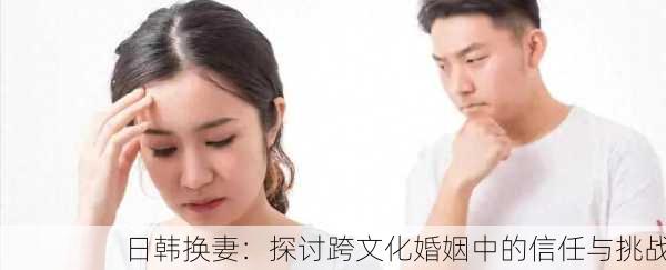 日韩换妻：探讨跨文化婚姻中的信任与挑战