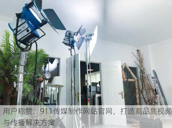 用户称赞：911传媒制作网站官网，打造高品质视频与传播解决方案
