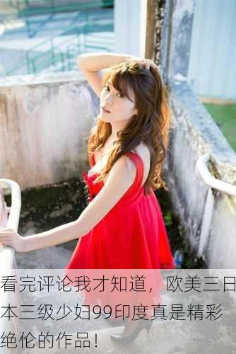 看完评论我才知道，欧美三日本三级少妇99印度真是精彩绝伦的作品！