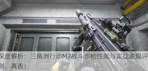 深度解析：三角洲行动M7战斗步枪性能与实战表现评测，真香！