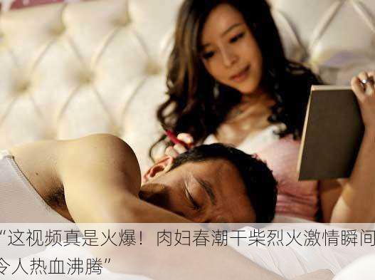 “这视频真是火爆！肉妇春潮干柴烈火激情瞬间令人热血沸腾”