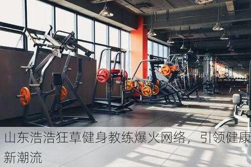 山东浩浩狂草健身教练爆火网络，引领健康新潮流