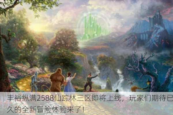丰裕纵满2588仙踪林三区即将上线，玩家们期待已久的全新冒险体验来了！