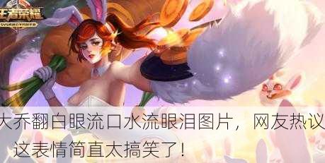 大乔翻白眼流口水流眼泪图片，网友热议：这表情简直太搞笑了！