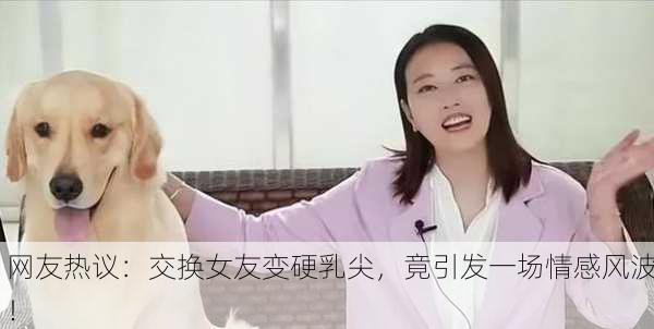 网友热议：交换女友变硬乳尖，竟引发一场情感风波！