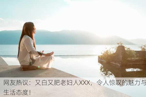网友热议：又白又肥老妇人XXX，令人惊叹的魅力与生活态度！