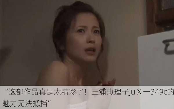 “这部作品真是太精彩了！三浦惠理子JuⅩ一349c的魅力无法抵挡”