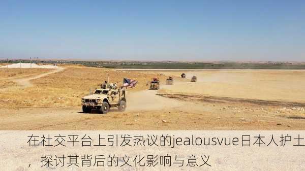在社交平台上引发热议的jealousvue日本人护土，探讨其背后的文化影响与意义