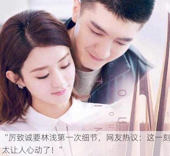 “厉致诚要林浅第一次细节，网友热议：这一刻太让人心动了！”