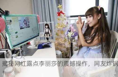 揭秘网红露点李丽莎的震撼操作，网友炸锅！