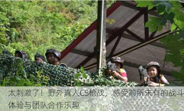 太刺激了！野外真人CS枪战，感受前所未有的战斗体验与团队合作乐趣