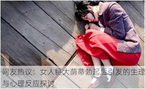 网友热议：女人巨大荫蒂勃起后引发的生理与心理反应探讨
