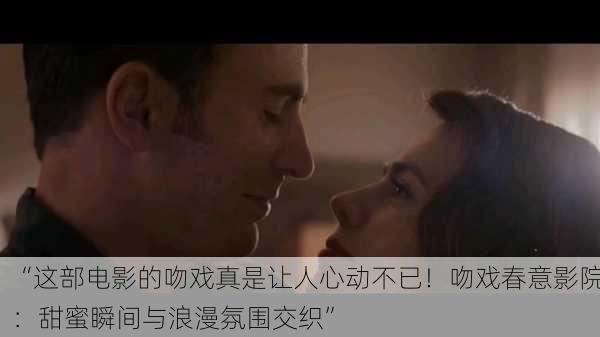 “这部电影的吻戏真是让人心动不已！吻戏春意影院：甜蜜瞬间与浪漫氛围交织”