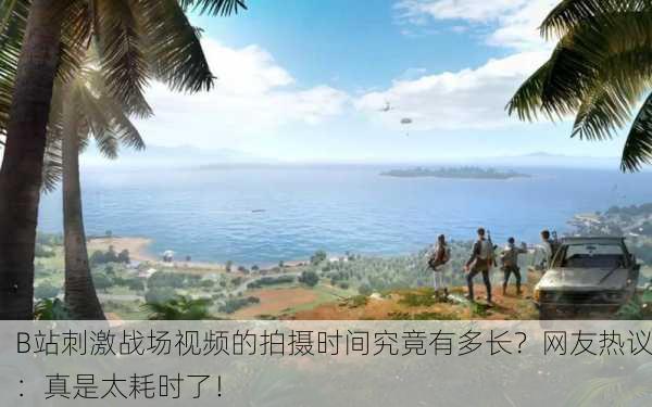 B站刺激战场视频的拍摄时间究竟有多长？网友热议：真是太耗时了！