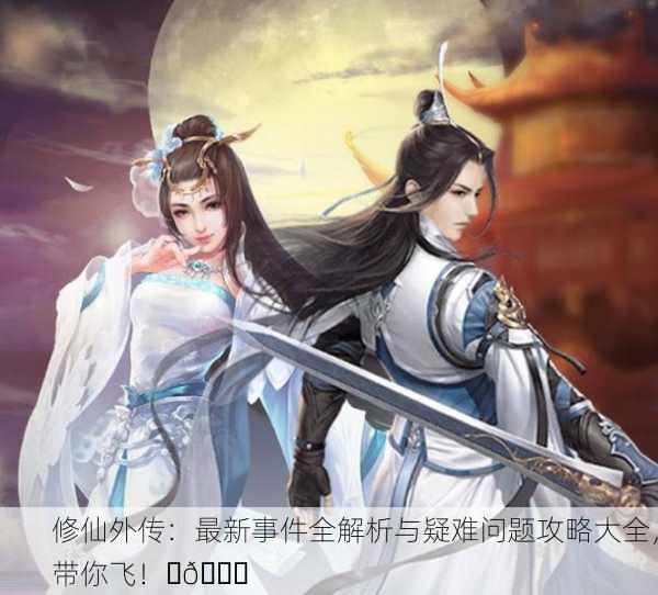 修仙外传：最新事件全解析与疑难问题攻略大全，带你飞！✨🔍