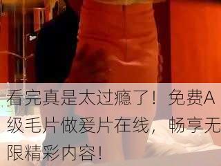 看完真是太过瘾了！免费A级毛片做爰片在线，畅享无限精彩内容！