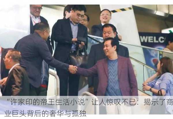 “许家印的帝王生活小说”让人惊叹不已：揭示了商业巨头背后的奢华与孤独