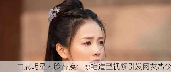 白鹿明星人脸替换：惊艳造型视频引发网友热议