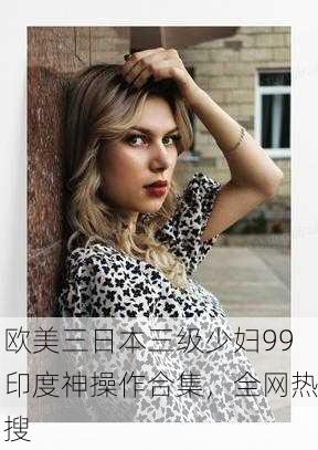 欧美三日本三级少妇99印度神操作合集，全网热搜