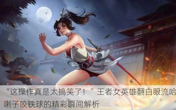 “这操作真是太搞笑了！”王者女英雄翻白眼流哈喇子咬铁球的精彩瞬间解析