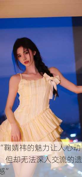 “鞠婧祎的魅力让人心动，但却无法深入交流的遗憾”