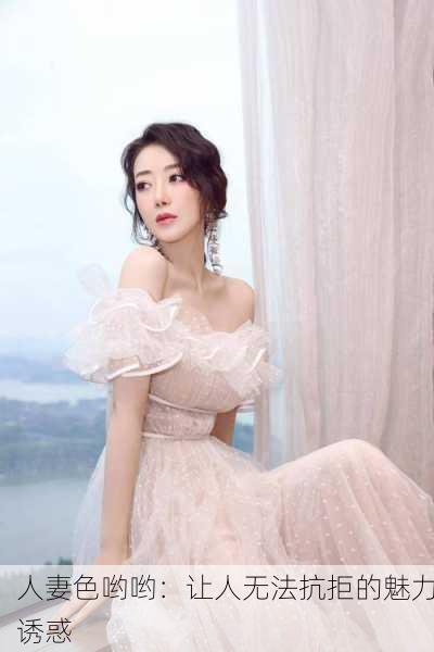 人妻色哟哟：让人无法抗拒的魅力诱惑