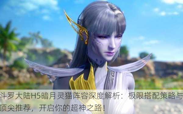 斗罗大陆H5暗月灵猫阵容深度解析：极限搭配策略与顶尖推荐，开启你的超神之路！