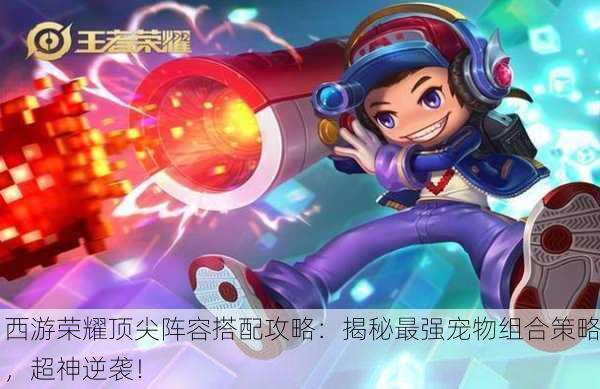 西游荣耀顶尖阵容搭配攻略：揭秘最强宠物组合策略，超神逆袭！