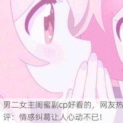 男二女主闺蜜副cp好看的，网友热评：情感纠葛让人心动不已！