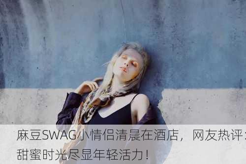 麻豆SWAG小情侣清晨在酒店，网友热评：甜蜜时光尽显年轻活力！
