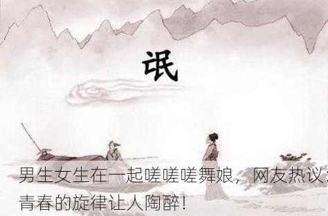 男生女生在一起嗟嗟嗟舞娘，网友热议：青春的旋律让人陶醉！