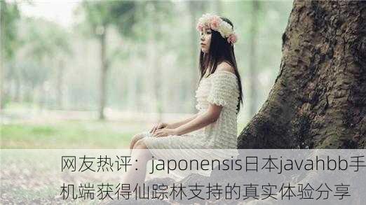 网友热评：japonensis日本javahbb手机端获得仙踪林支持的真实体验分享