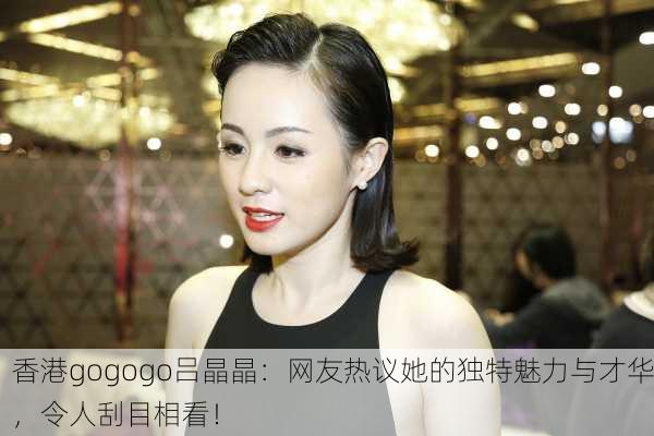香港gogogo吕晶晶：网友热议她的独特魅力与才华，令人刮目相看！
