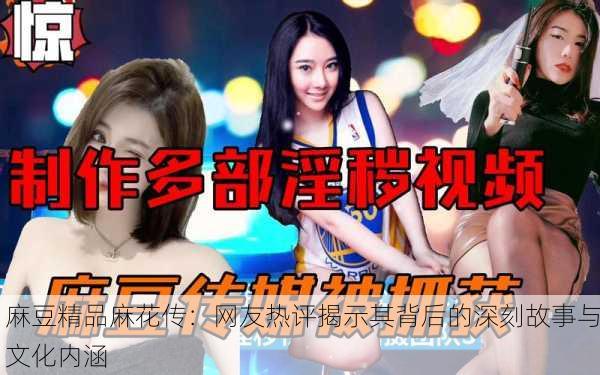 麻豆精品麻花传：网友热评揭示其背后的深刻故事与文化内涵