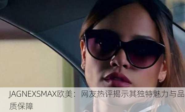 JAGNEXSMAX欧美：网友热评揭示其独特魅力与品质保障