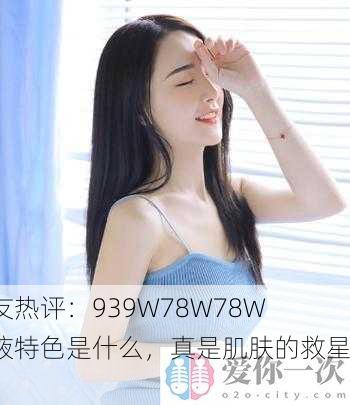 网友热评：939W78W78W乳液特色是什么，真是肌肤的救星！