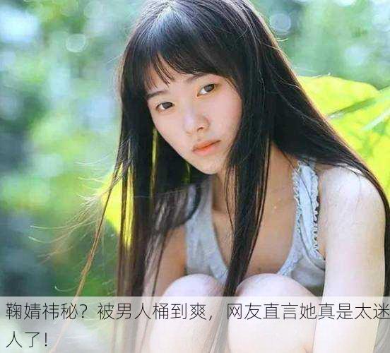鞠婧祎秘？被男人桶到爽，网友直言她真是太迷人了！