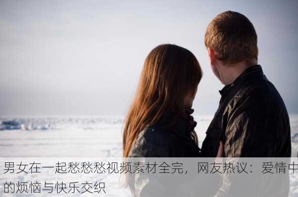 男女在一起愁愁愁视频素材全完，网友热议：爱情中的烦恼与快乐交织