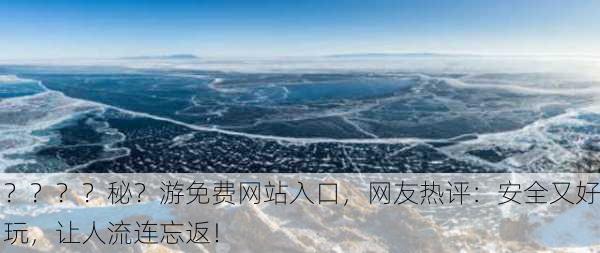？？？？秘？游免费网站入口，网友热评：安全又好玩，让人流连忘返！